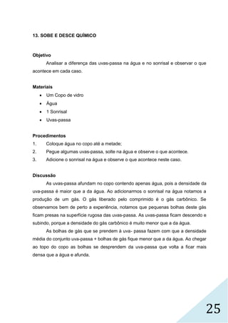 25
13. SOBE E DESCE QUÍMICO
Objetivo
Analisar a diferença das uvas-passa na água e no sonrisal e observar o que
acontece em cada caso.
Materiais
 Um Copo de vidro
 Água
 1 Sonrisal
 Uvas-passa
Procedimentos
1. Coloque água no copo até a metade;
2. Pegue algumas uvas-passa, solte na água e observe o que acontece.
3. Adicione o sonrisal na água e observe o que acontece neste caso.
Discussão
As uvas-passa afundam no copo contendo apenas água, pois a densidade da
uva-passa é maior que a da água. Ao adicionarmos o sonrisal na água notamos a
produção de um gás. O gás liberado pelo comprimido é o gás carbônico. Se
observamos bem de perto a experiência, notamos que pequenas bolhas deste gás
ficam presas na superfície rugosa das uvas-passa. As uvas-passa ficam descendo e
subindo, porque a densidade do gás carbônico é muito menor que a da água.
As bolhas de gás que se prendem à uva- passa fazem com que a densidade
média do conjunto uva-passa + bolhas de gás fique menor que a da água. Ao chegar
ao topo do copo as bolhas se desprendem da uva-passa que volta a ficar mais
densa que a água e afunda.
 