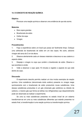 27
14. O CONCEITO DE REAÇÃO QUÍMICA
Objetivo
Provocar uma reação química e observar uma evidência de que ela ocorre.
Materiais
 Dois copos grandes
 Bicarbonato de sódio
 Colher de sopa
 Vinagre
Procedimentos
1. Faça a experiência sobre um local que possa ser facilmente limpo. Coloque
uma colherada de bicarbonato de sódio em um dos copos. No outro, adicione
vinagre até cerca de 2 cm de altura;
2. Observe atentamente cada um desses materiais e descreva no seu caderno o
aspecto deles;
3. Despeje o vinagre no copo que contém o bicarbonato de sódio. Observe o
que acontece e anote;
4. Volte a observar o copo após 15 minutos e registre o aspecto do que está
dentro do copo.
Discussão
O experimento descrito permitiu realizar um dos muitos exemplos de reação
química. Uma substância (denominada ácido acético) presente no vinagre reage
quimicamente com o bicarbonato de sódio produzindo novas substâncias. Uma
dessas substâncias produzidas é um gás (chamado gás carbônico ou dióxido de
carbono, o mesmo gás que forma as bolhas nos refrigerantes) cujo desprendimento
pode ser observado ao realizar o experimento.
Se uma ou mais substâncias presentes no estado inicial de um sistema
transformam-se em uma ou mais substâncias diferentes que estarão presentes no
estado final, a transformação é uma reação química ou transformação química.
 