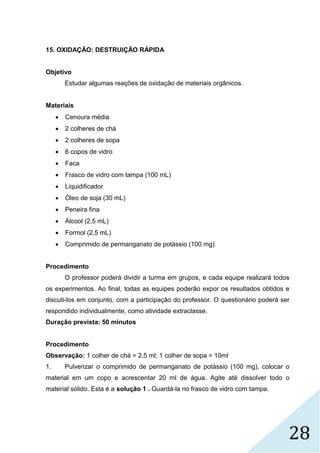 28
15. OXIDAÇÃO: DESTRUIÇÃO RÁPIDA
Objetivo
Estudar algumas reações de oxidação de materiais orgânicos.
Materiais
 Cenoura média
 2 colheres de chá
 2 colheres de sopa
 6 copos de vidro
 Faca
 Frasco de vidro com tampa (100 mL)
 Liquidificador
 Óleo de soja (30 mL)
 Peneira fina
 Álcool (2,5 mL)
 Formol (2,5 mL)
 Comprimido de permanganato de potássio (100 mg)
Procedimento
O professor poderá dividir a turma em grupos, e cada equipe realizará todos
os experimentos. Ao final, todas as equipes poderão expor os resultados obtidos e
discuti-los em conjunto, com a participação do professor. O questionário poderá ser
respondido individualmente, como atividade extraclasse.
Duração prevista: 50 minutos
Procedimento
Observação: 1 colher de chá = 2,5 ml; 1 colher de sopa = 10ml
1. Pulverizar o comprimido de permanganato de potássio (100 mg), colocar o
material em um copo e acrescentar 20 ml de água. Agite até dissolver todo o
material sólido. Esta é a solução 1 . Guardá-la no frasco de vidro com tampa.
 