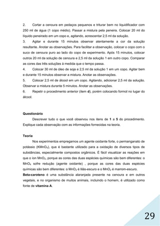 29
2. Cortar a cenoura em pedaços pequenos e triturar bem no liquidificador com
250 ml de água (1 copo médio). Passar a mistura pela peneira. Colocar 20 ml do
líquido peneirado em um copo e, agitando, acrescentar 2,5 ml da solução.
3. Agitar e durante 15 minutos observar atentamente a cor da solução
resultante. Anotar as observações. Para facilitar a observação, colocar o copo com o
suco de cenoura puro ao lado do copo de experimento. Após 15 minutos, colocar
outros 20 ml da solução de cenoura e 2,5 ml da solução 1 em outro copo. Comparar
as cores das três soluções à medida que o tempo passa.
4. Colocar 30 ml de óleo de soja e 2,5 ml da solução 1 em um copo. Agitar bem
e durante 15 minutos observar a mistura. Anotar as observações.
5. Colocar 2,5 ml de álcool em um copo. Agitando, adicionar 2,5 ml da solução.
Observar a mistura durante 5 minutos. Anotar as observações.
6. Repetir o procedimento anterior (item d), porém colocando formol no lugar do
álcool.
Questionário
Descrever tudo o que você observou nos itens de 1 a 5 do procedimento.
Explique cada observação com as informações fornecidas na teoria.
Teoria
Nos experimentos empregamos um agente oxidante forte, o permanganato de
potássio (KMnO4), que é bastante utilizado para a oxidação de diversos tipos de
substâncias, especialmente compostos orgânicos. É fácil visualizar as reações em
que o íon MnO2, porque as cores das duas espécies químicas são bem diferentes: o
MnO4 sofre redução (agente oxidante) , porque as cores das duas espécies
químicas são bem diferentes: o MnO2 é lilás-escuro e o MnO2 é marrom-escuro.
Beta-caroteno é uma substância alaranjada presente na cenoura e em outros
vegetais, e no organismo de muitos animais, incluindo o homem, é utilizado como
fonte de vitamina A.
 
