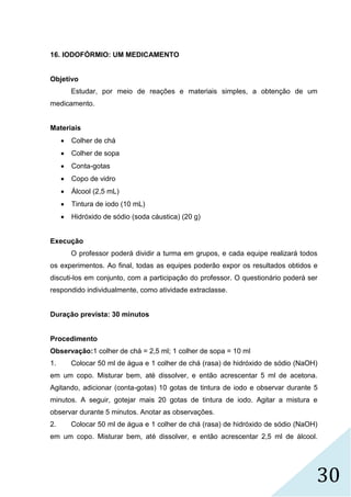 30
16. IODOFÓRMIO: UM MEDICAMENTO
Objetivo
Estudar, por meio de reações e materiais simples, a obtenção de um
medicamento.
Materiais
 Colher de chá
 Colher de sopa
 Conta-gotas
 Copo de vidro
 Álcool (2,5 mL)
 Tintura de iodo (10 mL)
 Hidróxido de sódio (soda cáustica) (20 g)
Execução
O professor poderá dividir a turma em grupos, e cada equipe realizará todos
os experimentos. Ao final, todas as equipes poderão expor os resultados obtidos e
discuti-los em conjunto, com a participação do professor. O questionário poderá ser
respondido individualmente, como atividade extraclasse.
Duração prevista: 30 minutos
Procedimento
Observação:1 colher de chá = 2,5 ml; 1 colher de sopa = 10 ml
1. Colocar 50 ml de água e 1 colher de chá (rasa) de hidróxido de sódio (NaOH)
em um copo. Misturar bem, até dissolver, e então acrescentar 5 ml de acetona.
Agitando, adicionar (conta-gotas) 10 gotas de tintura de iodo e observar durante 5
minutos. A seguir, gotejar mais 20 gotas de tintura de iodo. Agitar a mistura e
observar durante 5 minutos. Anotar as observações.
2. Colocar 50 ml de água e 1 colher de chá (rasa) de hidróxido de sódio (NaOH)
em um copo. Misturar bem, até dissolver, e então acrescentar 2,5 ml de álcool.
 