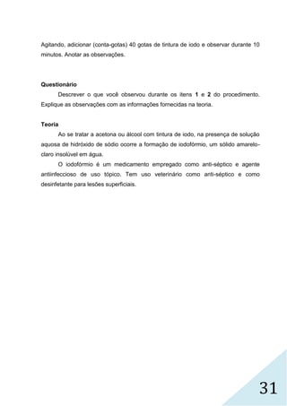 31
Agitando, adicionar (conta-gotas) 40 gotas de tintura de iodo e observar durante 10
minutos. Anotar as observações.
Questionário
Descrever o que você observou durante os itens 1 e 2 do procedimento.
Explique as observações com as informações fornecidas na teoria.
Teoria
Ao se tratar a acetona ou álcool com tintura de iodo, na presença de solução
aquosa de hidróxido de sódio ocorre a formação de iodofórmio, um sólido amarelo-
claro insolúvel em água.
O iodofórmio é um medicamento empregado como anti-séptico e agente
antiinfeccioso de uso tópico. Tem uso veterinário como anti-séptico e como
desinfetante para lesões superficiais.
 