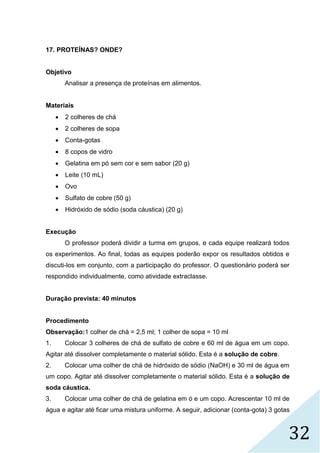 32
17. PROTEÍNAS? ONDE?
Objetivo
Analisar a presença de proteínas em alimentos.
Materiais
 2 colheres de chá
 2 colheres de sopa
 Conta-gotas
 8 copos de vidro
 Gelatina em pó sem cor e sem sabor (20 g)
 Leite (10 mL)
 Ovo
 Sulfato de cobre (50 g)
 Hidróxido de sódio (soda cáustica) (20 g)
Execução
O professor poderá dividir a turma em grupos, e cada equipe realizará todos
os experimentos. Ao final, todas as equipes poderão expor os resultados obtidos e
discuti-los em conjunto, com a participação do professor. O questionário poderá ser
respondido individualmente, como atividade extraclasse.
Duração prevista: 40 minutos
Procedimento
Observação:1 colher de chá = 2,5 ml; 1 colher de sopa = 10 ml
1. Colocar 3 colheres de chá de sulfato de cobre e 60 ml de água em um copo.
Agitar até dissolver completamente o material sólido. Esta é a solução de cobre.
2. Colocar uma colher de chá de hidróxido de sódio (NaOH) e 30 ml de água em
um copo. Agitar até dissolver completamente o material sólido. Esta é a solução de
soda cáustica.
3. Colocar uma colher de chá de gelatina em ó e um copo. Acrescentar 10 ml de
água e agitar até ficar uma mistura uniforme. A seguir, adicionar (conta-gota) 3 gotas
 