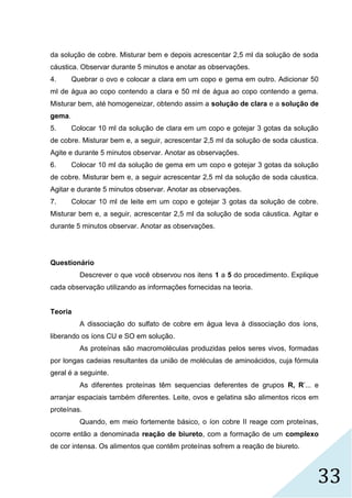 33
da solução de cobre. Misturar bem e depois acrescentar 2,5 ml da solução de soda
cáustica. Observar durante 5 minutos e anotar as observações.
4. Quebrar o ovo e colocar a clara em um copo e gema em outro. Adicionar 50
ml de água ao copo contendo a clara e 50 ml de água ao copo contendo a gema.
Misturar bem, até homogeneizar, obtendo assim a solução de clara e a solução de
gema.
5. Colocar 10 ml da solução de clara em um copo e gotejar 3 gotas da solução
de cobre. Misturar bem e, a seguir, acrescentar 2,5 ml da solução de soda cáustica.
Agite e durante 5 minutos observar. Anotar as observações.
6. Colocar 10 ml da solução de gema em um copo e gotejar 3 gotas da solução
de cobre. Misturar bem e, a seguir acrescentar 2,5 ml da solução de soda cáustica.
Agitar e durante 5 minutos observar. Anotar as observações.
7. Colocar 10 ml de leite em um copo e gotejar 3 gotas da solução de cobre.
Misturar bem e, a seguir, acrescentar 2,5 ml da solução de soda cáustica. Agitar e
durante 5 minutos observar. Anotar as observações.
Questionário
Descrever o que você observou nos itens 1 a 5 do procedimento. Explique
cada observação utilizando as informações fornecidas na teoria.
Teoria
A dissociação do sulfato de cobre em água leva à dissociação dos íons,
liberando os íons CU e SO em solução.
As proteínas são macromoléculas produzidas pelos seres vivos, formadas
por longas cadeias resultantes da união de moléculas de aminoácidos, cuja fórmula
geral é a seguinte.
As diferentes proteínas têm sequencias deferentes de grupos R, R’... e
arranjar espaciais também diferentes. Leite, ovos e gelatina são alimentos ricos em
proteínas.
Quando, em meio fortemente básico, o íon cobre II reage com proteínas,
ocorre então a denominada reação de biureto, com a formação de um complexo
de cor intensa. Os alimentos que contêm proteínas sofrem a reação de biureto.
 