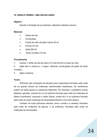 34
18. URÉIA E FORMOL: UMA SÓLIDA UNIÃO
Objetivo
Estudar a formação de um polímero, utilizando materiais comuns.
Materiais
 Colher de chá
 Conta-gotas
 Frasco de vidro de pelos menos 20 ml
 Formol (10 ml)
 Uréia (20 ml)
 Ácido muriático (10 ml)
Procedimento
1. Colocar 1 colher de chá de uréia e 5 ml de formol no frasco de vidro.
2. Agite bem a mistura e, a seguir, adicionar (conta-gotas) 20 gotas de ácido
muriático.
3. Agite e observe.
Teoria
Polímeros são compostos de elevado peso moleculares formados pela união
de um grande número de moléculas, denominadas monômeros. Os monômeros
podem ser todos iguais ou substancia diferentes. Por exemplo; o polietileno (canos
plásticos, garrafas, cortinas etc.) é um polímero formado pela união de moléculas de
etileno (monômero), enquanto o náilon (fibras, cordas etc.) é um polímero formado
pela união de várias moléculas de hexametilenodiamina com ácido adípico.
Também há muito polímeros naturais, como o amido e a celulose, formados
pela união de moléculas de glicose, e as proteínas, formadas pela união de
moléculas de aminoácidos.
 