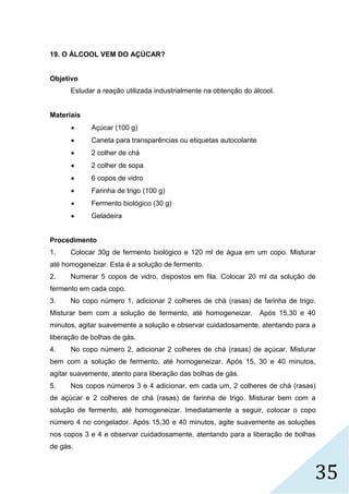 35
19. O ÁLCOOL VEM DO AÇÚCAR?
Objetivo
Estudar a reação utilizada industrialmente na obtenção do álcool.
Materiais
 Açúcar (100 g)
 Caneta para transparências ou etiquetas autocolante
 2 colher de chá
 2 colher de sopa
 6 copos de vidro
 Farinha de trigo (100 g)
 Fermento biológico (30 g)
 Geladeira
Procedimento
1. Colocar 30g de fermento biológico e 120 ml de água em um copo. Misturar
até homogeneizar. Esta é a solução de fermento.
2. Numerar 5 copos de vidro, dispostos em fila. Colocar 20 ml da solução de
fermento em cada copo.
3. No copo número 1, adicionar 2 colheres de chá (rasas) de farinha de trigo.
Misturar bem com a solução de fermento, até homogeneizar. Após 15,30 e 40
minutos, agitar suavemente a solução e observar cuidadosamente, atentando para a
liberação de bolhas de gás.
4. No copo número 2, adicionar 2 colheres de chá (rasas) de açúcar. Misturar
bem com a solução de fermento, até homogeneizar. Após 15, 30 e 40 minutos,
agitar suavemente, atento para liberação das bolhas de gás.
5. Nos copos números 3 e 4 adicionar, em cada um, 2 colheres de chá (rasas)
de açúcar e 2 colheres de chá (rasas) de farinha de trigo. Misturar bem com a
solução de fermento, até homogeneizar. Imediatamente a seguir, colocar o copo
número 4 no congelador. Após 15,30 e 40 minutos, agite suavemente as soluções
nos copos 3 e 4 e observar cuidadosamente, atentando para a liberação de bolhas
de gás.
 