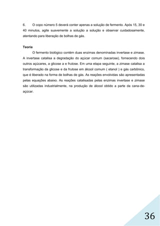 36
6. O copo número 5 deverá conter apenas a solução de fermento. Após 15, 30 e
40 minutos, agite suavemente a solução a solução e observar cuidadosamente,
atentando para liberação de bolhas de gás.
Teoria
O fermento biológico contém duas enzimas denominadas invertase e zimase.
A invertase catalisa a degradação do açúcar comum (sacarose), fornecendo dois
outros açúcares, a glicose a e frutose. Em uma etapa seguinte, a zimase catalisa a
transformação da glicose e da frutose em álcool comum ( etanol ) e gás carbônico,
que é liberado na forma de bolhas de gás. As reações envolvidas são apresentadas
pelas equações abaixo. As reações catalisadas pelas enzimas invertase e zimase
são utilizadas industrialmente, na produção de álcool obtido a parte da cana-de-
açúcar.
 