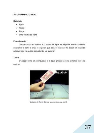 37
20. QUEIMANDO O REAL
Materiais
 Água
 Álcool
 Pinça
 Uma vasilha de vidro
Procedimento
Colocar álcool na vasilha e o dobro de água em seguida molhar a cédula
segurando-a com a pinça e esperar que saia o excesso de álcool em seguida
coloque fogo na cédula, pois ela não vai queimar.
Teoria
O álcool entra em combustão e a água protege a nota evitando que ela
queime.
Extraído de: Ponto Ciência, queimando o real, 2013.
 