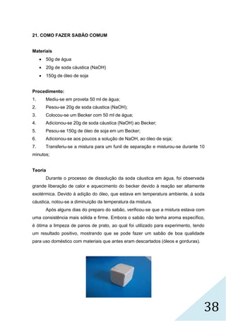 38
21. COMO FAZER SABÃO COMUM
Materiais
 50g de água
 20g de soda cáustica (NaOH)
 150g de óleo de soja
Procedimento:
1. Mediu-se em proveta 50 ml de água;
2. Pesou-se 20g de soda cáustica (NaOH);
3. Colocou-se um Becker com 50 ml de água;
4. Adicionou-se 20g de soda cáustica (NaOH) ao Becker;
5. Pesou-se 150g de óleo de soja em um Becker;
6. Adicionou-se aos poucos a solução de NaOH, ao óleo de soja;
7. Transferiu-se a mistura para um funil de separação e misturou-se durante 10
minutos;
Teoria
Durante o processo de dissolução da soda cáustica em água, foi observada
grande liberação de calor e aquecimento do becker devido à reação ser altamente
exotérmica. Devido à adição do óleo, que estava em temperatura ambiente, á soda
cáustica, notou-se a diminuição da temperatura da mistura.
Após alguns dias do preparo do sabão, verificou-se que a mistura estava com
uma consistência mais sólida e firme. Embora o sabão não tenha aroma específico,
é ótima a limpeza de panos de prato, ao qual foi utilizado para experimento, tendo
um resultado positivo, mostrando que se pode fazer um sabão de boa qualidade
para uso doméstico com materiais que antes eram descartados (óleos e gorduras).
 