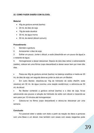 39
22. COMO FAZER SABÃO COM ÁLCOOL
Material
 40g de gordura animal (banha)
 20 mL de óleo de soja
 10g de soda cáustica
 30 mL de água morna
 50 mL de etanol (álcool comum);
Procedimento
1. Derreter a gordura;
2. Acrescentar o óleo de soja;
3. Esfriar um pouco. Juntar o álcool, a soda (dissolvida em um pouco de água) e
o restante da água;
4. Homogeneizar e deixar descansar. Depois de dois dias retirar o sobrenadante
(sabão), colocar em uma fôrma (copo descartável) e deixar secar bem por mais três
dias.
 Pesou-se 40g de gordura animal (banha) na balança analítica e mediu-se 20
mL de óleo de soja; em seguida deve-se juntar os dois em um Becker.
 Em outro Becker, dissolveu-se 10g de hidróxido de sódio (NaOH, soda
cáustica) em 30 mL de água (ocorreu uma reação exotérmica); e adicionou-se 50
mL de álcool.
 No Becker contendo a gordura animal (banha) e o óleo de soja, foi-se
adicionando aos poucos a solução de hidróxido de sódio com álcool e mexendo-se
sem parar por 10 minutos até homogeneizar.
 Colocou-se na fôrma (copo descartável) e deixou-se descansar por uma
semana.
Conclusão
Foi possível obter o sabão com êxito a partir da reação de óleos e gorduras
com uma Base e um álcool, mas também com esses com esses reagentes pode
 