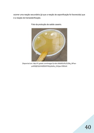 40
ocorrer uma reação secundária (já que a reação de saponificação foi favorecida) que
é a reação de transesterificação.
Foto da produção de sabão caseiro.
Disponível em: http://t1.gstatic.com/images?q=tbn:ANd9GcRvZU2Nq_8IFsw-
poE8XjEXzXnNZB2AP40rg3wXw_ZJCgou1EBUzA
 