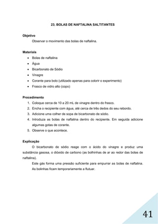 41
23. BOLAS DE NAFTALINA SALTITANTES
Objetivo
Observar o movimento das bolas de naftalina.
Materiais
 Bolas de naftalina
 Água
 Bicarbonato de Sódio
 Vinagre
 Corante para bolo (utilizado apenas para colorir o experimento)
 Frasco de vidro alto (copo)
Procedimento
1. Coloque cerca de 10 a 20 mL de vinagre dentro do frasco.
2. Encha o recipiente com água, até cerca de três dedos do seu rebordo.
3. Adicione uma colher de sopa de bicarbonato de sódio.
4. Introduza as bolas de naftalina dentro do recipiente. Em seguida adicione
algumas gotas de corante.
5. Observe o que acontece.
Explicação
O bicarbonato de sódio reage com o ácido do vinagre e produz uma
substância gasosa, o dióxido de carbono (as bolhinhas de ar ao redor das bolas de
naftalina).
Este gás forma uma pressão suficiente para empurrar as bolas de naftalina.
As bolinhas ficam temporariamente a flutuar.
 