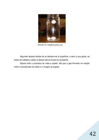 42
Extraído de: redeglobo.globo.com
Algumas dessas bolhas de ar libertam-se à superfície, e sem a sua ajuda, as
bolas de naftalina voltam a descer até ao fundo do recipiente.
Depois todo o processo se volta a repetir, até que o gás formado na reação
entre o bicarbonato de sódio e o vinagre se esgote.
 