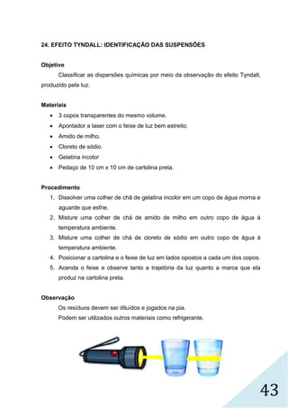 43
24. EFEITO TYNDALL: IDENTIFICAÇÃO DAS SUSPENSÕES
Objetivo
Classificar as dispersões químicas por meio da observação do efeito Tyndall,
produzido pela luz.
Materiais
 3 copos transparentes do mesmo volume.
 Apontador a laser com o feixe de luz bem estreito.
 Amido de milho.
 Cloreto de sódio.
 Gelatina incolor
 Pedaço de 10 cm x 10 cm de cartolina preta.
Procedimento
1. Dissolver uma colher de chã de gelatina incolor em um copo de água morna e
aguarde que esfrie.
2. Misture uma colher de chá de amido de milho em outro copo de água à
temperatura ambiente.
3. Misture uma colher de chá de cloreto de sódio em outro copo de água à
temperatura ambiente.
4. Posicionar a cartolina e o feixe de luz em lados opostos a cada um dos copos.
5. Acenda o feixe e observe tanto a trajetória da luz quanto a marca que ela
produz na cartolina preta.
Observação
Os resíduos devem ser diluídos e jogados na pia.
Podem ser utilizados outros materiais como refrigerante.
 