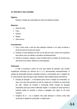 44
25. POR QUE A VELA QUEIMA
Objetivo
Estudar a reação de combustão por meio de materiais simples.
Materiais
 Copo de vidro
 Faca
 Fósforo
 Régua
 Vela comum
Procedimento
1. Com a faca corte a vela em dois pedaços medindo 4 cm cada um.Deixe a
ponta do pavio livre para ser aceso.
2. Coloque os dois pedaços de vela um do lado do outro, sobre uma superfície
bem plana como um balcão e acendê-lo simultaneamente.
3. Ambos os acessos, coloque o copo invertido sobre um deles, de maneira que
não entre ar por baixo. Observe os dois pedaços.
Explicação
A vela é produzida a partir de uma cera obtida do petróleo, que contém
substâncias formadas por átomos de C e H, denominadas hidrocarbonetos. A
reação de combustão (queima completa) envolve a combinação com o oxigênio do
ar, para produzir vapor de água e gás carbônico. São indispensáveis dois fatores:
 Energia de ativação – é necessária para iniciar a reação de combustão, ou
seja, uma vela não queimará se não for acesa por um fósforo ou outra fonte
de calor. Depois de iniciada a combustão libera energia de ativação
necessária para que outras moléculas reajam, e a reação só cessa quando o
material acaba ou quando a chama é apagada com água ou de outra
maneira;
 Oxigênio do ar – se o oxigênio não pode alcançar a chama, onde está
ocorrendo à reação de combustão, a reação pára.
 