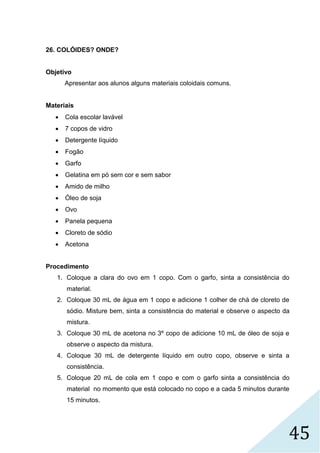 45
26. COLÓIDES? ONDE?
Objetivo
Apresentar aos alunos alguns materiais coloidais comuns.
Materiais
 Cola escolar lavável
 7 copos de vidro
 Detergente líquido
 Fogão
 Garfo
 Gelatina em pó sem cor e sem sabor
 Amido de milho
 Óleo de soja
 Ovo
 Panela pequena
 Cloreto de sódio
 Acetona
Procedimento
1. Coloque a clara do ovo em 1 copo. Com o garfo, sinta a consistência do
material.
2. Coloque 30 mL de água em 1 copo e adicione 1 colher de chá de cloreto de
sódio. Misture bem, sinta a consistência do material e observe o aspecto da
mistura.
3. Coloque 30 mL de acetona no 3º copo de adicione 10 mL de óleo de soja e
observe o aspecto da mistura.
4. Coloque 30 mL de detergente líquido em outro copo, observe e sinta a
consistência.
5. Coloque 20 mL de cola em 1 copo e com o garfo sinta a consistência do
material no momento que está colocado no copo e a cada 5 minutos durante
15 minutos.
 