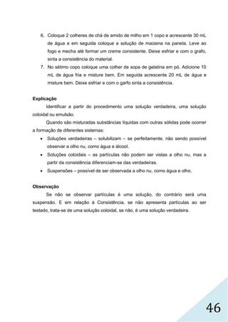 46
6. Coloque 2 colheres de chá de amido de milho em 1 copo e acrescente 30 mL
de água e em seguida coloque a solução de maizena na panela. Leve ao
fogo e mecha até formar um creme consistente. Deixe esfriar e com o grafo,
sinta a consistência do material.
7. No sétimo copo coloque uma colher de sopa de gelatina em pó. Adicione 10
mL de água fria e misture bem. Em seguida acrescente 20 mL de água e
misture bem. Deixe esfriar e com o garfo sinta a consistência.
Explicação
Identificar a partir do procedimento uma solução verdadeira, uma solução
coloidal ou emulsão.
Quando são misturadas substâncias líquidas com outras sólidas pode ocorrer
a formação de diferentes sistemas:
 Soluções verdadeiras – solubilizam – se perfeitamente, não sendo possível
observar a olho nu, como água e álcool.
 Soluções coloidais – as partículas não podem ser vistas a olho nu, mas a
partir da consistência diferenciam-se das verdadeiras.
 Suspensões – possível de ser observada a olho nu, como água e olho.
Observação
Se não se observar partículas é uma solução, do contrário será uma
suspensão. E em relação à Consistência, se não apresenta partículas ao ser
testado, trata-se de uma solução coloidal, se não, é uma solução verdadeira.
 