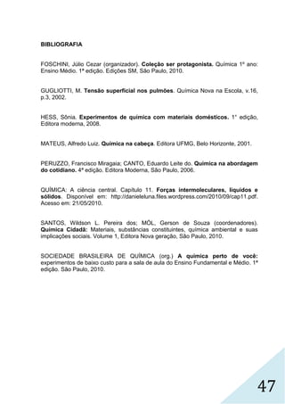 47
BIBLIOGRAFIA
FOSCHINI, Júlio Cezar (organizador). Coleção ser protagonista. Química 1º ano:
Ensino Médio. 1ª edição. Edições SM, São Paulo, 2010.
GUGLIOTTI, M. Tensão superficial nos pulmões. Química Nova na Escola, v.16,
p.3, 2002.
HESS, Sônia. Experimentos de química com materiais domésticos. 1° edição,
Editora moderna, 2008.
MATEUS, Alfredo Luiz. Química na cabeça. Editora UFMG, Belo Horizonte, 2001.
PERUZZO, Francisco Miragaia; CANTO, Eduardo Leite do. Química na abordagem
do cotidiano. 4ª edição. Editora Moderna, São Paulo, 2006.
QUÍMICA: A ciência central. Capítulo 11. Forças intermoleculares, líquidos e
sólidos. Disponível em: http://danieleluna.files.wordpress.com/2010/09/cap11.pdf.
Acesso em: 21/05/2010.
SANTOS, Wildson L. Pereira dos; MÓL, Gerson de Souza (coordenadores).
Química Cidadã: Materiais, substâncias constituintes, química ambiental e suas
implicações sociais. Volume 1, Editora Nova geração, São Paulo, 2010.
SOCIEDADE BRASILEIRA DE QUÍMICA (org.) A química perto de você:
experimentos de baixo custo para a sala de aula do Ensino Fundamental e Médio. 1ª
edição. São Paulo, 2010.
 