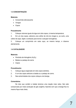 7
1.3 CONCENTRAÇÃO
Materiais
 Comprimido efervescente
 Vinagre
 Copos
Procedimento
1. Coloque volumes iguais de água em dois copos, à mesma temperatura.
2. Em um dos copos, adicione uma colher de chá de vinagre e, ao outro, uma
colher de sopa. Agite o conteúdo para tornar a solução homogênea.
3. Coloque um comprimido em cada copo, ao mesmo tempo, e observe
atentamente.
1.4 CATALISADOR
Materiais
 Peróxido de hidrogênio (H2O2)
 Batata ou pedaço de carne
 Copos
Procedimento:
1. Coloque água oxigenada em dois copos estreitos.
2. A um dos copos adicione a batata ou o pedaço de carne.
3. Nas extremidades dos copos coloque uma bexiga.
Comentários
No tubo que contém a batata teremos uma reação mais veloz, fato este
comprovado por maior produção de gás oxigênio, fazendo com que a bexiga fixa no
mesmo fique mais cheia.
 