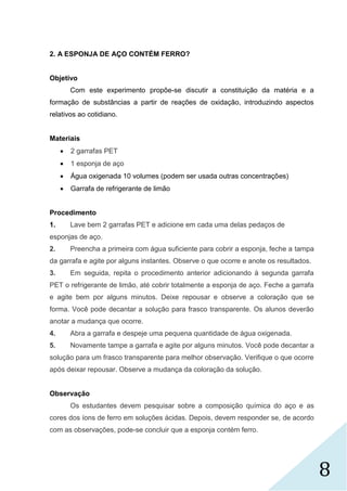 8
2. A ESPONJA DE AÇO CONTÉM FERRO?
Objetivo
Com este experimento propõe-se discutir a constituição da matéria e a
formação de substâncias a partir de reações de oxidação, introduzindo aspectos
relativos ao cotidiano.
Materiais
 2 garrafas PET
 1 esponja de aço
 Água oxigenada 10 volumes (podem ser usada outras concentrações)
 Garrafa de refrigerante de limão
Procedimento
1. Lave bem 2 garrafas PET e adicione em cada uma delas pedaços de
esponjas de aço.
2. Preencha a primeira com água suficiente para cobrir a esponja, feche a tampa
da garrafa e agite por alguns instantes. Observe o que ocorre e anote os resultados.
3. Em seguida, repita o procedimento anterior adicionando à segunda garrafa
PET o refrigerante de limão, até cobrir totalmente a esponja de aço. Feche a garrafa
e agite bem por alguns minutos. Deixe repousar e observe a coloração que se
forma. Você pode decantar a solução para frasco transparente. Os alunos deverão
anotar a mudança que ocorre.
4. Abra a garrafa e despeje uma pequena quantidade de água oxigenada.
5. Novamente tampe a garrafa e agite por alguns minutos. Você pode decantar a
solução para um frasco transparente para melhor observação. Verifique o que ocorre
após deixar repousar. Observe a mudança da coloração da solução.
Observação
Os estudantes devem pesquisar sobre a composição química do aço e as
cores dos íons de ferro em soluções ácidas. Depois, devem responder se, de acordo
com as observações, pode-se concluir que a esponja contém ferro.
 