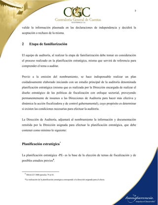 7
valide la información plasmada en las declaraciones de independencia y decidirá la
aceptación o rechazo de la misma.
2 Etapa de familiarización
El equipo de auditoría, al realizar la etapa de familiarización debe tomar en consideración
el proceso realizado en la planificación estratégica, misma que servirá de referencia para
comprender el tema a auditar.
Previo a la emisión del nombramiento, se hace indispensable realizar un plan
cuidadosamente elaborado iniciando con un estudio principal de la auditoría denominada
planificación estratégica (misma que es realizada por la Dirección encargada de realizar el
diseño estratégico de las políticas de fiscalización con enfoque sectorial, proveyendo
permanentemente de insumos a las Direcciones de Auditoría para hacer más efectiva y
dinámica la acción fiscalizadora y de control gubernamental), cuyo propósito es determinar
si existen las condiciones necesarias para efectuar la auditoría.
La Dirección de Auditoría, adjuntará al nombramiento la información y documentación
remitida por la Dirección asignada para efectuar la planificación estratégica, que debe
contener como mínimo lo siguiente:
Planificación estratégica*
La planificación estratégica -PE- es la base de la elección de temas de fiscalización y de
posibles estudios previos4
.
4
ISSAI.GT 3000 párrafos 79 al 81.
*La realización de la planificación estratégica corresponde a la dirección asignada para el efecto.
 