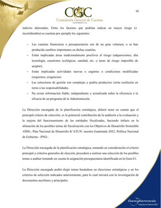 10
indicios detectados. Entre los factores que podrían indicar un mayor riesgo (o
incertidumbre) se cuentan por ejemplo los siguientes:
- Las cuantías financieras o presupuestarias son de un gran volumen, o se han
producido cambios importantes en dichas cuantías.
- Están implicadas áreas tradicionalmente proclives al riesgo (adquisiciones, alta
tecnología, cuestiones ecológicas, sanidad, etc. o áreas de riesgo imposible de
aceptar).
- Están implicadas actividades nuevas o urgentes o condiciones modificadas
(requisitos, exigencias).
- Las estructuras de gestión son complejas y podría producirse cierta confusión en
torno a las responsabilidades.
- No existe información fiable, independiente y actualizada sobre la eficiencia o la
eficacia de un programa de la Administración.
La Dirección encargada de la planificación estratégica, deberá tener en cuenta que el
principal criterio de selección, es la potencial contribución de la auditoría a la evaluación y
la mejora del funcionamiento de las entidades fiscalizadas, haciendo énfasis en la
alineación de los posibles temas de fiscalización con los Objetivos de Desarrollo Sostenible
-ODS-, Plan Nacional de Desarrollo K’ATUN: nuestra Guatemala 2032, Política Nacional
de Gobierno -PNG-.
La Dirección encargada de la planificación estratégica, tomando en consideración el criterio
principal y criterios generales de elección, procederá a realizar una selección de los posibles
temas a auditar tomando en cuenta la asignación presupuestaria identificada en la Guía E1.
La Dirección encargada podrá elegir temas basándose en elecciones estratégicas y en los
criterios de selección indicados anteriormente, para lo cual iniciará con la investigación de
documentos auxiliares y principales.
 