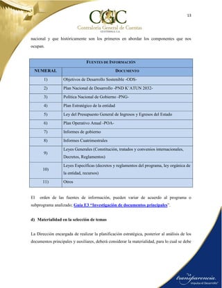 13
nacional y que históricamente son los primeros en abordar los componentes que nos
ocupan.
FUENTES DE INFORMACIÓN
NUMERAL DOCUMENTO
1) Objetivos de Desarrollo Sostenible -ODS-
2) Plan Nacional de Desarrollo -PND K’ATUN 2032-
3) Política Nacional de Gobierno -PNG-
4) Plan Estratégico de la entidad
5) Ley del Presupuesto General de Ingresos y Egresos del Estado
6) Plan Operativo Anual -POA-
7) Informes de gobierno
8) Informes Cuatrimestrales
9)
Leyes Generales (Constitución, tratados y convenios internacionales,
Decretos, Reglamentos)
10)
Leyes Específicas (decretos y reglamentos del programa, ley orgánica de
la entidad, recursos)
11) Otros
El orden de las fuentes de información, pueden variar de acuerdo al programa o
subprograma analizado; Guía E3 “Investigación de documentos principales”.
d) Materialidad en la selección de temas
La Dirección encargada de realizar la planificación estratégica, posterior al análisis de los
documentos principales y auxiliares, deberá considerar la materialidad, para lo cual se debe
 