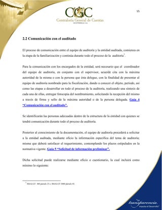 15
2.2 Comunicación con el auditado
El proceso de comunicación entre el equipo de auditoría y la entidad auditada, comienza en
la etapa de la familiarización y continúa durante todo el proceso de la auditoría7
.
Para la comunicación con los encargados de la entidad, será necesario que el coordinador
del equipo de auditoría, en conjunto con el supervisor, acuerde cita con la máxima
autoridad de la misma o con la persona que ésta delegue, con la finalidad de presentar al
equipo de auditoría nombrado para la fiscalización, dando a conocer el objeto, período, así
como las etapas a desarrollar en todo el proceso de la auditoría, realizando una síntesis de
cada una de ellas, entregar fotocopia del nombramiento, solicitando la recepción del mismo
a través de firma y sello de la máxima autoridad o de la persona delegada. Guía 4
“Comunicación con el auditado”.
Se identificarán las personas adecuadas dentro de la estructura de la entidad con quienes se
tendrá comunicación durante todo el proceso de auditoría.
Posterior al conocimiento de la documentación, el equipo de auditoría procederá a solicitar
a la entidad auditada, mediante oficio la información específica del tema de auditoría;
misma que deberá satisfacer el requerimiento, contemplando los plazos estipulados en la
normativa vigente. Guía 5 “Solicitud de información preliminar”.
Dicha solicitud puede realizarse mediante oficio o cuestionario, la cual incluirá como
mínimo lo siguiente:
7
ISSAI.GT 300 párrafo 25 e ISSAI.GT 3000 párrafo 45.
 