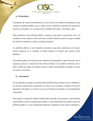 16
a) Problemática
El propósito de conocer la problemática es con el fin que los auditores identifiquen en qué
consiste el problema público, que se quiere resolver mediante la ejecución de programas,
proyectos, actividades, etc., por parte de las entidades del Estado o vinculadas a ellas.
Debe entenderse como problema público, cuando no solo afecta a una persona, sino, a la
sociedad en forma negativa, afecta asimismo al medio ambiente y pone en riesgo la calidad
de vida de los habitantes e incluso, su propia existencia.
Un problema público es una situación no deseada y que para contrarrestar sus diversos
efectos negativos en la sociedad, el Estado dispone de recursos para resolver dicho
problema.
El problema público de interés para las auditorías de desempeño es aquel fenómeno que el
programa, proyecto o conjunto de ellos intenta eliminar o en su defecto minimizar, por lo
tanto es deber del equipo de auditoría conocer a fondo dicho problema, tomando en cuenta
sus causas y sus efectos.
b) Antecedentes
En este apartado el equipo de auditoría debe identificar desde cuándo ocurre el problema y
las acciones estatales para contrarrestar sus efectos en la sociedad; el objetivo final de la
descripción del análisis, es la forma en la que el Estado está actuando en la actualidad para
solucionarlo.
Para lograrlo, el equipo de auditoría siempre debe responder a las preguntas: ¿qué problema
ha pretendido resolver el programa por auditar? ¿se han identificado las posibles causas del
problema público? ¿se han establecido parámetros cuantitativos para medir el problema y
 