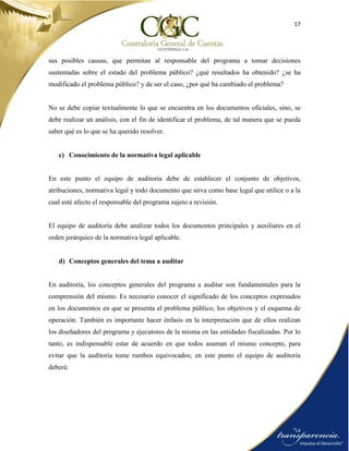 17
sus posibles causas, que permitan al responsable del programa a tomar decisiones
sustentadas sobre el estado del problema público? ¿qué resultados ha obtenido? ¿se ha
modificado el problema público? y de ser el caso, ¿por qué ha cambiado el problema?
No se debe copiar textualmente lo que se encuentra en los documentos oficiales, sino, se
debe realizar un análisis, con el fin de identificar el problema, de tal manera que se pueda
saber qué es lo que se ha querido resolver.
c) Conocimiento de la normativa legal aplicable
En este punto el equipo de auditoría debe de establecer el conjunto de objetivos,
atribuciones, normativa legal y todo documento que sirva como base legal que utilice o a la
cual esté afecto el responsable del programa sujeto a revisión.
El equipo de auditoría debe analizar todos los documentos principales y auxiliares en el
orden jerárquico de la normativa legal aplicable.
d) Conceptos generales del tema a auditar
En auditoría, los conceptos generales del programa a auditar son fundamentales para la
comprensión del mismo. Es necesario conocer el significado de los conceptos expresados
en los documentos en que se presenta el problema público, los objetivos y el esquema de
operación. También es importante hacer énfasis en la interpretación que de ellos realizan
los diseñadores del programa y ejecutores de la misma en las entidades fiscalizadas. Por lo
tanto, es indispensable estar de acuerdo en que todos asuman el mismo concepto, para
evitar que la auditoría tome rumbos equivocados; en este punto el equipo de auditoría
deberá:
 