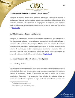 26
3.4 Determinación de las Preguntas y Subpreguntas18
El equipo de auditoría después de la aprobación del enfoque y principio de auditoría a
evaluar, debe establecer la o las preguntas generales que respondan al objetivo general de la
auditoría; asimismo debe determinar las subpreguntas en respuesta a los objetivos
específicos utilizando el enfoque seleccionado, para lo cual debe de observar lo indicado en
el Apéndice #1.
3.5 Identificación del deber ser (Criterios)
El equipo de auditoría debe establecer criterios (deber ser) adecuados que correspondan a
las preguntas de auditoría y se relacionen a los principios de eficiencia, eficacia y
economía. 19
Las auditorías de desempeño deberán contar con criterios de auditoría
adecuados y que proporcionen una base para el desarrollo de los hallazgos de auditoría. Los
criterios de auditoría, que pueden ser de naturaleza cuantitativa o cualitativa deben ser
confiables, objetivos, útiles y completos. Debería ser posible identificar la fuente del
criterio de auditoría utilizado. Observar lo indicado en el Apéndice #1.
3.6 Selección de métodos y técnicas de investigación
3.6.1 Métodos y técnicas
Las auditorías de desempeño pueden hacer uso de una amplia variedad de técnicas para la
recopilación de datos tales como encuestas, entrevistas, grupos de enfoque, observaciones,
análisis de documentos, prueba de transacción, así como el análisis de los datos
económicos, financieros y de desempeño. Los métodos de auditoría deben ser
seleccionados de forma que permitan la mejor recolección de evidencia de una manera
18
ISSAI.GT 3000 párrafos del 91 al 93.
19
ISSAI.GT 300 párrafo 23 e ISSAI.GT 3000 párrafo 35.
 