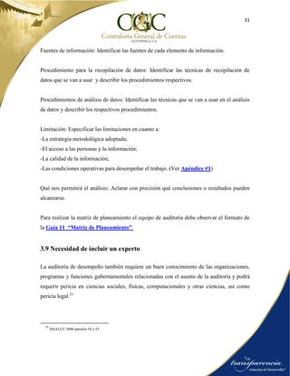 31
Fuentes de información: Identificar las fuentes de cada elemento de información.
Procedimiento para la recopilación de datos: Identificar las técnicas de recopilación de
datos que se van a usar y describir los procedimientos respectivos.
Procedimientos de análisis de datos: Identificar las técnicas que se van a usar en el análisis
de datos y describir los respectivos procedimientos.
Limitación: Especificar las limitaciones en cuanto a:
-La estrategia metodológica adoptada;
-El acceso a las personas y la información;
-La calidad de la información;
-Las condiciones operativas para desempeñar el trabajo. (Ver Apéndice #1)
Qué nos permitirá el análisis: Aclarar con precisión qué conclusiones o resultados pueden
alcanzarse.
Para realizar la matriz de planeamiento el equipo de auditoría debe observar el formato de
la Guía 11 “Matriz de Planeamiento”.
3.9 Necesidad de incluir un experto
La auditoría de desempeño también requiere un buen conocimiento de las organizaciones,
programas y funciones gubernamentales relacionadas con el asunto de la auditoría y podrá
requerir pericia en ciencias sociales, físicas, computacionales y otras ciencias, así como
pericia legal.21
21
ISSAI.GT 3000 párrafos 54 y 55.
 