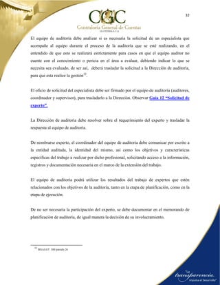 32
El equipo de auditoría debe analizar si es necesaria la solicitud de un especialista que
acompañe al equipo durante el proceso de la auditoría que se esté realizando, en el
entendido de que esto se realizará estrictamente para casos en que el equipo auditor no
cuente con el conocimiento o pericia en el área a evaluar, debiendo indicar lo que se
necesita sea evaluado, de ser así, deberá trasladar la solicitud a la Dirección de auditoría,
para que esta realice la gestión22
.
El oficio de solicitud del especialista debe ser firmado por el equipo de auditoría (auditores,
coordinador y supervisor), para trasladarlo a la Dirección. Observar Guía 12 “Solicitud de
experto”.
La Dirección de auditoría debe resolver sobre el requerimiento del experto y trasladar la
respuesta al equipo de auditoría.
De nombrarse experto, el coordinador del equipo de auditoría debe comunicar por escrito a
la entidad auditada, la identidad del mismo, así como los objetivos y características
específicas del trabajo a realizar por dicho profesional, solicitando acceso a la información,
registros y documentación necesaria en el marco de la extensión del trabajo.
El equipo de auditoría podrá utilizar los resultados del trabajo de expertos que estén
relacionados con los objetivos de la auditoría, tanto en la etapa de planificación, como en la
etapa de ejecución.
De no ser necesaria la participación del experto, se debe documentar en el memorando de
planificación de auditoría, de igual manera la decisión de su involucramiento.
22
ISSAI.GT 300 párrafo 26
 