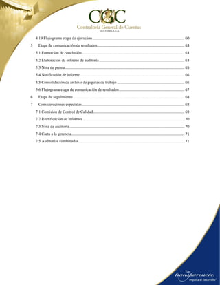 4.19 Flujograma etapa de ejecución............................................................................................. 60
5 Etapa de comunicación de resultados........................................................................................ 63
5.1 Formación de conclusión ....................................................................................................... 63
5.2 Elaboración de informe de auditoría...................................................................................... 63
5.3 Nota de prensa........................................................................................................................ 65
5.4 Notificación de informe ......................................................................................................... 66
5.5 Consolidación de archivo de papeles de trabajo .................................................................... 66
5.6 Flujograma etapa de comunicación de resultados.................................................................. 67
6 Etapa de seguimiento ................................................................................................................ 68
7 Consideraciones especiales ....................................................................................................... 68
7.1 Comisión de Control de Calidad............................................................................................ 69
7.2 Rectificación de informes ...................................................................................................... 70
7.3 Nota de auditoría.................................................................................................................... 70
7.4 Carta a la gerencia.................................................................................................................. 71
7.5 Auditorías combinadas........................................................................................................... 71
 