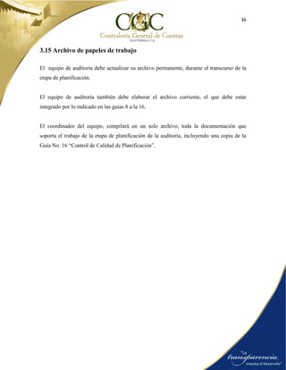 36
3.15 Archivo de papeles de trabajo
El equipo de auditoría debe actualizar su archivo permanente, durante el transcurso de la
etapa de planificación.
El equipo de auditoría también debe elaborar el archivo corriente, el que debe estar
integrado por lo indicado en las guías 8 a la 16.
El coordinador del equipo, compilará en un solo archivo, toda la documentación que
soporta el trabajo de la etapa de planificación de la auditoría, incluyendo una copia de la
Guía No. 16 “Control de Calidad de Planificación”.
 