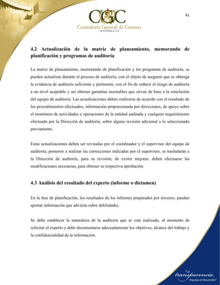 41
4.2 Actualización de la matriz de planeamiento, memorando de
planificación y programas de auditoría
La matriz de planeamiento, memorando de planificación y los programas de auditoría, se
pueden actualizar durante el proceso de auditoría, con el objeto de asegurar que se obtenga
la evidencia de auditoría suficiente y pertinente, con el fin de reducir el riesgo de auditoría
a un nivel aceptable y así obtener garantías razonables que sirvan de base a la conclusión
del equipo de auditoría. Las actualizaciones deben realizarse de acuerdo con el resultado de
los procedimientos efectuados, información proporcionada por direcciones, de apoyo sobre
el monitoreo de actividades u operaciones de la entidad auditada y cualquier requerimiento
efectuado por la Dirección de auditoría, sobre alguna revisión adicional a lo seleccionado
previamente.
Estas actualizaciones deben ser revisadas por el coordinador y el supervisor del equipo de
auditoría; posterior a realizar las correcciones indicadas por el supervisor, se trasladarán a
la Dirección de auditoría, para su revisión; de existir mejoras, deben efectuarse las
modificaciones necesarias, para obtener su respectiva aprobación.
4.3 Análisis del resultado del experto (informe o dictamen)
En la fase de planificación, los resultados de los informes preparados por terceros, pueden
aportar información que advierta sobre debilidades.
Se debe establecer la naturaleza de la auditoría que se está realizado, al momento de
solicitar el experto y debe documentarse adecuadamente los objetivos, alcance del trabajo y
la confidencialidad de la información.
 