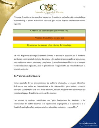 43
El equipo de auditoría, de acuerdo a las pruebas de auditoría realizadas, determinará el tipo
de evidencia y la prueba de auditoría a realizar, para lo cual debe de considerar el análisis
siguiente:
Criterios de auditoría (lo que debería ser)
Pruebas de auditoría (lo que es)
Determinar las causas y los efectos del resultado
En caso de posibles hallazgos detectados durante el proceso de ejecución de la auditoría,
que tienen como resultado informe de cargos, éstos deben ser comunicados a las personas
responsables de manera oportuna y cumplir con el procedimiento establecido en el numeral
7 consideraciones especiales, para su presentación y seguimiento, de conformidad con la
normativa vigente.
4.6 Valoración de evidencia
Como resultado de los procedimientos de auditoría efectuados, se pueden identificar
deficiencias que deben ser comunicadas a los responsables, para obtener evidencia
suficiente y competente y en caso de ser necesario, realizar procedimientos adicionales que
permitan al equipo de auditoría corroborar los mismos.
Las normas de auditoría manifiestan que “para fundamentar las opiniones y las
conclusiones del auditor relativas a la organización, al programa, a la actividad o a la
función fiscalizada, deben aportarse pruebas adecuadas, pertinentes y razonables.”
 