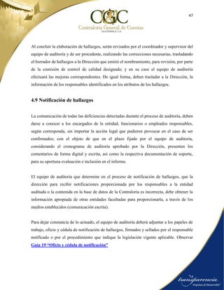 47
Al concluir la elaboración de hallazgos, serán revisados por el coordinador y supervisor del
equipo de auditoría y de ser procedente, realizando las correcciones necesarias, trasladando
el borrador de hallazgos a la Dirección que emitió el nombramiento, para revisión, por parte
de la comisión de control de calidad designada; y en su caso el equipo de auditoría
efectuará las mejoras correspondientes. De igual forma, deben trasladar a la Dirección, la
información de los responsables identificados en los atributos de los hallazgos.
4.9 Notificación de hallazgos
La comunicación de todas las deficiencias detectadas durante el proceso de auditoría, deben
darse a conocer a los encargados de la entidad, funcionarios o empleados responsables,
según corresponda, sin importar la acción legal que pudieren provocar en el caso de ser
confirmados; con el objeto de que en el plazo fijado por el equipo de auditoría,
considerando el cronograma de auditoría aprobado por la Dirección, presenten los
comentarios de forma digital y escrita, así como la respectiva documentación de soporte,
para su oportuna evaluación e inclusión en el informe.
El equipo de auditoría que determine en el proceso de notificación de hallazgos, que la
dirección para recibir notificaciones proporcionada por los responsables a la entidad
auditada o la contenida en la base de datos de la Contraloría es incorrecta, debe obtener la
información apropiada de otras entidades facultadas para proporcionarla, a través de los
medios establecidos (comunicación escrita).
Para dejar constancia de lo actuado, el equipo de auditoría deberá adjuntar a los papeles de
trabajo, oficio y cédula de notificación de hallazgos, firmados y sellados por el responsable
notificado o por el procedimiento que indique la legislación vigente aplicable. Observar
Guía 19 “Oficio y cédula de notificación”
 