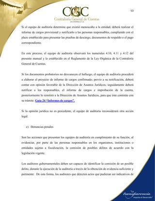 53
Si el equipo de auditoría determina que existió menoscabo a la entidad, deberá realizar el
informe de cargos provisional y notificarlo a las personas responsables, cumpliendo con el
plazo establecido para presentar las pruebas de descargo, documentos de respaldo o el pago
correspondiente.
En este proceso, el equipo de auditoría observará los numerales 4.10, 4.11 y 4.12 del
presente manual y lo establecido en el Reglamento de la Ley Orgánica de la Contraloría
General de Cuentas.
Si los documentos probatorios no desvanecen el hallazgo, el equipo de auditoría procederá
a elaborar el proyecto de informe de cargos confirmado; previo a su notificación, deberá
contar con opinión favorable de la Dirección de Asuntos Jurídicos; seguidamente deberá
notificar a los responsables, el informe de cargos e improbación de la cuenta,
posteriormente lo remitirá a la Dirección de Asuntos Jurídicos, para que éste continúe con
su trámite. Guía 24 “Informes de cargos”.
Si la opinión jurídica no es procedente, el equipo de auditoría reconsiderará otra acción
legal.
c) Denuncias penales
Son las acciones que presentan los equipos de auditoría en cumplimiento de su función, al
evidenciar, por parte de las personas responsables en los organismos, instituciones o
entidades sujetas a fiscalización, la comisión de posibles delitos de acuerdo con la
legislación vigente.
Los auditores gubernamentales deben ser capaces de identificar la comisión de un posible
delito, durante la ejecución de la auditoría a través de la obtención de evidencia suficiente y
pertinente. De esta forma, los auditores que detecten actos que pudieran ser indicativos de
 