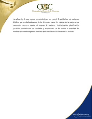 La aplicación de este manual permitirá ejercer un control de calidad de las auditorías,
debido a que regula la ejecución de las diferentes etapas del proceso de la auditoría que
comprende, aspectos previos al proceso de auditoría, familiarización, planificación,
ejecución, comunicación de resultados y seguimiento, en las cuales se describen las
acciones que deben cumplir los auditores para realizar satisfactoriamente la auditoría.
 
