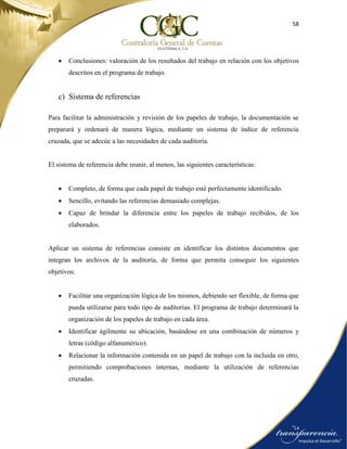 58
 Conclusiones: valoración de los resultados del trabajo en relación con los objetivos
descritos en el programa de trabajo.
c) Sistema de referencias
Para facilitar la administración y revisión de los papeles de trabajo, la documentación se
preparará y ordenará de manera lógica, mediante un sistema de índice de referencia
cruzada, que se adecúe a las necesidades de cada auditoría.
El sistema de referencia debe reunir, al menos, las siguientes características:
 Completo, de forma que cada papel de trabajo esté perfectamente identificado.
 Sencillo, evitando las referencias demasiado complejas.
 Capaz de brindar la diferencia entre los papeles de trabajo recibidos, de los
elaborados.
Aplicar un sistema de referencias consiste en identificar los distintos documentos que
integran los archivos de la auditoría, de forma que permita conseguir los siguientes
objetivos:
 Facilitar una organización lógica de los mismos, debiendo ser flexible, de forma que
pueda utilizarse para todo tipo de auditorías. El programa de trabajo determinará la
organización de los papeles de trabajo en cada área.
 Identificar ágilmente su ubicación, basándose en una combinación de números y
letras (código alfanumérico).
 Relacionar la información contenida en un papel de trabajo con la incluida en otro,
permitiendo comprobaciones internas, mediante la utilización de referencias
cruzadas.
 