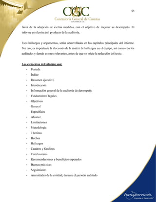 64
favor de la adopción de ciertas medidas, con el objetivo de mejorar su desempeño. El
informe es el principal producto de la auditoría.
Esos hallazgos y argumentos, serán desarrollados en los capítulos principales del informe.
Por eso, es importante la discusión de la matriz de hallazgos en el equipo, así como con los
auditados y demás actores relevantes, antes de que se inicie la redacción del texto.
Los elementos del informe son:
- Portada
- Índice
- Resumen ejecutivo
- Introducción
- Información general de la auditoría de desempeño
- Fundamentos legales
- Objetivos
General
Específicos
- Alcance
- Limitaciones
- Metodología
- Técnicas
- Hechos
- Hallazgos
- Cuadros y Gráficos
- Conclusiones
- Recomendaciones y beneficios esperados
- Buenas prácticas
- Seguimiento
- Autoridades de la entidad, durante el periodo auditado
 