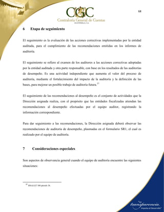 68
6 Etapa de seguimiento
El seguimiento es la evaluación de las acciones correctivas implementadas por la entidad
auditada, para el cumplimiento de las recomendaciones emitidas en los informes de
auditoría.
El seguimiento se refiere al examen de los auditores a las acciones correctivas adoptadas
por la entidad auditada y otra parte responsable, con base en los resultados de las auditorías
de desempeño. Es una actividad independiente que aumenta el valor del proceso de
auditoría, mediante el fortalecimiento del impacto de la auditoría y la definición de las
bases, para mejorar un posible trabajo de auditoría futura.37
El seguimiento de las recomendaciones al desempeño es el conjunto de actividades que la
Dirección asignada realiza, con el propósito que las entidades fiscalizadas atiendan las
recomendaciones al desempeño efectuadas por el equipo auditor, registrando la
información correspondiente.
Para dar seguimiento a las recomendaciones, la Dirección asignada deberá observar las
recomendaciones de auditoría de desempeño, plasmadas en el formulario SR1, el cual es
realizado por el equipo de auditoría.
7 Consideraciones especiales
Son aspectos de observancia general cuando el equipo de auditoría encuentre las siguientes
situaciones:
37
ISSAI.GT 300 párrafo 38.
 