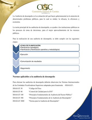 3
La Auditoría de desempeño es la evaluación del qué hacer gubernamental en la atención de
determinados problemas públicos, para lo cual se miden: la eficacia, la eficiencia y
economía.
La razón principal de las auditorías de desempeño, es ayudar a las instituciones públicas en
los procesos de toma de decisiones, para el mejor aprovechamiento de los recursos
públicos.
Para la realización de una auditoría de desempeño, se debe cumplir con las siguientes
etapas:
Normas aplicables a la auditoría de desempeño
Para efectuar las auditorías de desempeño deberán observarse las Normas Internacionales
de las Entidades Fiscalizadoras Superiores adaptadas para Guatemala -ISSAI.GT-.
ISSAI.GT 30 “Código de Ética
ISSAI.GT 40 “Control de Calidad para la EFS”
ISSAI.GT 100 “Principios Fundamentales de Auditoría del Sector Público”
ISSAI.GT 300 “Principios Fundamentales de la Auditoría de Desempeño”
ISSAI.GT 3000 “Norma para la Auditoría de Desempeño”
1
•ETAPA DE PLANIFICACIÓN:
•Planificación estratégica
•Planificación (Planificación operativa y metodológica)
2
•Ejecución
3
•Comunicación de resultados
4
•Seguimiento
 