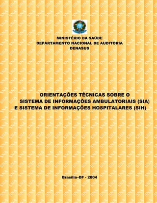 MINISTÉRIO DA SAÚDE
       DEPARTAMENTO NACIONAL DE AUDITORIA
                    DENASUS




        ORIENTAÇÕES TÉCNICAS SOBRE O
  SISTEMA DE INFORMAÇÕES AMBULATORIAIS (SIA)
E SISTEMA DE INFORMAÇÕES HOSPITALARES (SIH)




                 Brasília–DF - 2004
 