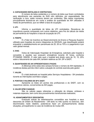 2. CAPACIDADES INSTALADA E CONTRATADA:
           O número de leitos existentes e o número de leitos que foram contratados
para atendimento aos pacientes do SUS vêm definidos, por especialidade. Na
verificação in loco, estes números devem ser conferidos. São dados importantes
principalmente levando-se em conta a análise da quantidade de AIH utilizadas X
média de permanência, que vai refletir a taxa de ocupação;

3. UTI:
          Informa a quantidade de leitos de UTI contratados. Reveste-se de
importância quando comparado com outros relatórios, para fins de cálculo da média
de permanência do hospital e a taxa de ocupação da UTI;

4. FIDEPS:
           É o Fator de Incentivo ao Desenvolvimento do Ensino e Pesquisa Superior
utilizado para hospitais de ensino integrantes do SIH/SUS, cuja classificação poderá
enquadrar o estabelecimento em percentuais de 25, 50 ou 75% e o pagamento é por
valor global mensal;

5. IVHE:
           Índice de Valorização Hospitalar de Emergência, solicitado pelo hospital e
concedido a aqueles que possuem emergência durante 24 horas, conforme
PT/GM/MS 1692/95. O valor pelo qual o hospital terá direito varia de 10, 15, 25%
sobre o faturamento de cada AIH, também relativos ao SH, SP e SADT;

6. QUANTIDADES DE AIH APRESENTADAS E PAGAS:
           A diferença entre estes dois campos fornece o número de AIH rejeitadas. A
incidência destas permite inferir sobre a atuação do controle exercida pelo gestor;

7. VALOR:
          É o total destinado ao hospital pelos Serviços Hospitalares - SH prestados
durante as internações ocorridas e pagas;

8. PONTOS E VALORES DE SP E SADT:
          Apresenta os totais em pontos dos profissionais e do SADT, com os
respectivos valores, concernentes às AIH pagas;

9. VALOR OPM E SANGUE:
           São os valores pagos referentes a utilização de órteses, próteses e
materiais especiais, bem como aos procedimentos transfusionais realizados;

10. ADIANTAMENTOS E DESCONTOS:
           Eventuais sobras de adiantamentos concedidos aos hospitais e seus
descontos de Ordem de Recebimento - OR tanto no mês quanto no exercício, vêm
discriminados neste relatório, podendo-se fazer um acompanhamento destas
situações, principalmente no caso de incidência de muitas OR.


                                                                                   9
 