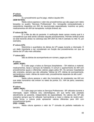 4ª coluna
(PROCED):
            É o procedimento que foi pago, relativo àquela AIH;
(SEM RATEIO):
          Nesta coluna aparece o valor dos procedimentos que são pagos sem rateio
lançados no quadro “Serviços Profissionais”. Ex.: tomografia computadorizada e
ressonância magnética em AIH de neurocirurgia especializada; incentivo ao parto;
medicamentos em AIH de transplante; nutrição enteral; etc.

5ª coluna (ALTA):
          É o mês da alta do paciente. A verificação deste campo mostra qual é a
competência que está sendo cobrada naquele processamento. Permite verificar ainda
se está havendo atraso na cobrança das AIH (AIH do mês 6 cobrada no mês 10, por
exemplo).

6ª coluna (UTI):
           Discrimina o quantitativo de diárias de UTI pagas durante a internação. É
um dado importante a ser considerado em função dos procedimentos em que as
diárias de UTI são mais utilizadas;

7ª coluna (AC):
            São as diárias de acompanhante em número, pagas por AIH.

8ª coluna
 (SERV. HOSP):
         É o valor pago a todos os Serviços Hospitalares – SH relativos a material,
medicamentos, taxas e serviços de hotelaria. É comum o aparecimento de AIH com
procedimentos iguais e diferentes valores pagos pelos SH. Os serviços hospitalares
são onerados, sempre que são utilizadas “diárias de UTI, diárias de acompanhante,
permanência a maior, diárias de recém-nato, procedimentos especiais de alto custo”.
(ANALGESIA):
          Nesta coluna aparece o valor dos honorários do anestesista nas AIH em
que estes honorários não entram no rateio de pontos. Ex.: AIH de parto; cesariana;
queimados.

9ª coluna
 (SERV. PROF):
          É o valor pago por todos os Serviços Profissionais - SP utilizados durante a
internação, sejam médicos e/ou odontológicos, em que tenha sido prestado
atendimento ao paciente, independente da especialidade. Os valores dos SP são
onerados sempre que for utilizada “permanência a maior e diárias de recém-nato”.
Desta forma, a coluna pode apresentar valores diferentes para AIH com
procedimentos iguais;
(PED 1 CONS):
            Nesta coluna aparece o valor da 1ª consulta do pediatra realizada no
bercário.

                                                                                   11
 