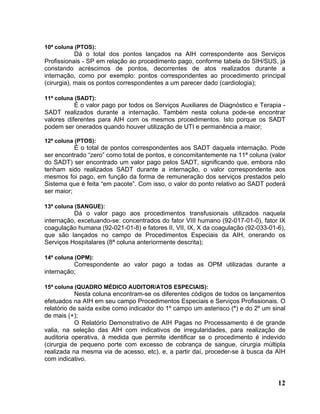10ª coluna (PTOS):
            Dá o total dos pontos lançados na AIH correspondente aos Serviços
Profissionais - SP em relação ao procedimento pago, conforme tabela do SIH/SUS, já
constando acréscimos de pontos, decorrentes de atos realizados durante a
internação, como por exemplo: pontos correspondentes ao procedimento principal
(cirurgia), mais os pontos correspondentes a um parecer dado (cardiologia);

11ª coluna (SADT):
           É o valor pago por todos os Serviços Auxiliares de Diagnóstico e Terapia -
SADT realizados durante a internação. Também nesta coluna pode-se encontrar
valores diferentes para AIH com os mesmos procedimentos. Isto porque os SADT
podem ser onerados quando houver utilização de UTI e permanência a maior;

12ª coluna (PTOS):
           É o total de pontos correspondentes aos SADT daquela internação. Pode
ser encontrado “zero” como total de pontos, e concomitantemente na 11ª coluna (valor
do SADT) ser encontrado um valor pago pelos SADT, significando que, embora não
tenham sido realizados SADT durante a internação, o valor correspondente aos
mesmos foi pago, em função da forma de remuneração dos serviços prestados pelo
Sistema que é feita “em pacote”. Com isso, o valor do ponto relativo ao SADT poderá
ser maior;

13ª coluna (SANGUE):
          Dá o valor pago aos procedimentos transfusionais utilizados naquela
internação, excetuando-se: concentrados do fator VIII humano (92-017-01-0), fator IX
coagulação humana (92-021-01-8) e fatores II, VII, IX, X da coagulação (92-033-01-6),
que são lançados no campo de Procedimentos Especiais da AIH, onerando os
Serviços Hospitalares (8ª coluna anteriormente descrita);

14ª coluna (OPM):
          Correspondente ao valor pago a todas as OPM utilizadas durante a
internação;

15ª coluna (QUADRO MÉDICO AUDITOR/ATOS ESPECIAIS):
           Nesta coluna encontram-se os diferentes códigos de todos os lançamentos
efetuados na AIH em seu campo Procedimentos Especiais e Serviços Profissionais. O
relatório de saída exibe como indicador do 1º campo um asterisco (*) e do 2º um sinal
de mais (+);
           O Relatório Demonstrativo de AIH Pagas no Processamento é de grande
valia, na seleção das AIH com indicativos de irregularidades, para realização de
auditoria operativa, à medida que permite identificar se o procedimento é indevido
(cirurgia de pequeno porte com excesso de cobrança de sangue, cirurgia múltipla
realizada na mesma via de acesso, etc), e, a partir daí, proceder-se à busca da AIH
com indicativo.


                                                                                  12
 