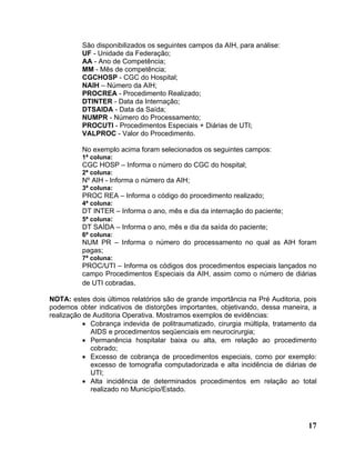 São disponibilizados os seguintes campos da AIH, para análise:
          UF - Unidade da Federação;
          AA - Ano de Competência;
          MM - Mês de competência;
          CGCHOSP - CGC do Hospital;
          NAIH – Número da AIH;
          PROCREA - Procedimento Realizado;
          DTINTER - Data da Internação;
          DTSAIDA - Data da Saída;
          NUMPR - Número do Processamento;
          PROCUTI - Procedimentos Especiais + Diárias de UTI;
          VALPROC - Valor do Procedimento.

          No exemplo acima foram selecionados os seguintes campos:
          1ª coluna:
          CGC HOSP – Informa o número do CGC do hospital;
          2ª coluna:
          Nº AIH - Informa o número da AIH;
          3ª coluna:
          PROC REA – Informa o código do procedimento realizado;
          4ª coluna:
          DT INTER – Informa o ano, mês e dia da internação do paciente;
          5ª coluna:
          DT SAÍDA – Informa o ano, mês e dia da saída do paciente;
          6ª coluna:
          NUM PR – Informa o número do processamento no qual as AIH foram
          pagas;
          7ª coluna:
          PROC/UTI – Informa os códigos dos procedimentos especiais lançados no
          campo Procedimentos Especiais da AIH, assim como o número de diárias
          de UTI cobradas.

NOTA: estes dois últimos relatórios são de grande importância na Pré Auditoria, pois
podemos obter indicativos de distorções importantes, objetivando, dessa maneira, a
realização de Auditoria Operativa. Mostramos exemplos de evidências:
           • Cobrança indevida de politraumatizado, cirurgia múltipla, tratamento da
             AIDS e procedimentos seqüenciais em neurocirurgia;
           • Permanência hospitalar baixa ou alta, em relação ao procedimento
             cobrado;
           • Excesso de cobrança de procedimentos especiais, como por exemplo:
             excesso de tomografia computadorizada e alta incidência de diárias de
             UTI;
           • Alta incidência de determinados procedimentos em relação ao total
             realizado no Município/Estado.




                                                                                 17
 