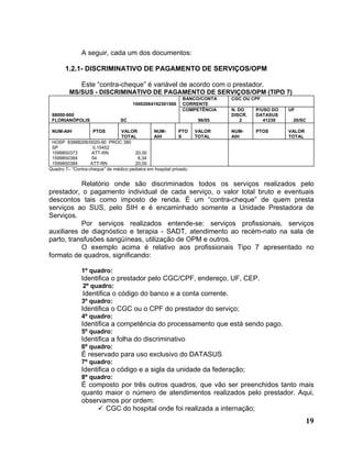 A seguir, cada um dos documentos:

       1.2.1- DISCRIMINATIVO DE PAGAMENTO DE SERVIÇOS/OPM

               Este “contra-cheque” é variável de acordo com o prestador.
         MS/SUS - DISCRIMINATIVO DE PAGAMENTO DE SERVIÇOS/OPM (TIPO 7)
                                                              BANCO/CONTA    CGC OU CPF
                                       10002064192301500      CORRENTE
                                                              COMPETÊNCIA    N. DO    P/USO DO   UF
 88000-000                                                                   DISCR.   DATASUS
 FLORIANÓPOLIS                   SC                                  96/05       2       41239    20/SC

 NUM-AIH            PTOS        VALOR          NUM-          PTO    VALOR    NUM-     PTOS       VALOR
                                TOTAL          AIH           S      TOTAL    AIH                 TOTAL
 HOSP 83888206/0020-90 PROC 380
 SP                 0,15452
 1599850373        ATT-RN             20,00
 1599850384        54                   8,34
 1599850384        ATT-RN             20,00
Quadro 7– “Contra-cheque” de médico pediatra em hospital privado.


           Relatório onde são discriminados todos os serviços realizados pelo
prestador, o pagamento individual de cada serviço, o valor total bruto e eventuais
descontos tais como imposto de renda. É um “contra-cheque” de quem presta
serviços ao SUS, pelo SIH e é encaminhado somente a Unidade Prestadora de
Serviços.
           Por serviços realizados entende-se: serviços profissionais, serviços
auxiliares de diagnóstico e terapia - SADT, atendimento ao recém-nato na sala de
parto, transfusões sangüíneas, utilização de OPM e outros.
           O exemplo acima é relativo aos profissionais Tipo 7 apresentado no
formato de quadros, significando:

               1º quadro:
               Identifica o prestador pelo CGC/CPF, endereço, UF, CEP.
               2º quadro:
               Identifica o código do banco e a conta corrente.
               3º quadro:
               Identifica o CGC ou o CPF do prestador do serviço;
               4º quadro:
               Identifica a competência do processamento que está sendo pago.
               5º quadro:
               Identifica a folha do discriminativo
               6º quadro:
               É reservado para uso exclusivo do DATASUS
               7º quadro:
               Identifica o código e a sigla da unidade da federação;
               8º quadro:
               É composto por três outros quadros, que vão ser preenchidos tanto mais
               quanto maior o número de atendimentos realizados pelo prestador. Aqui,
               observamos por ordem:
                      CGC do hospital onde foi realizada a internação;
                                                                                                         19
 